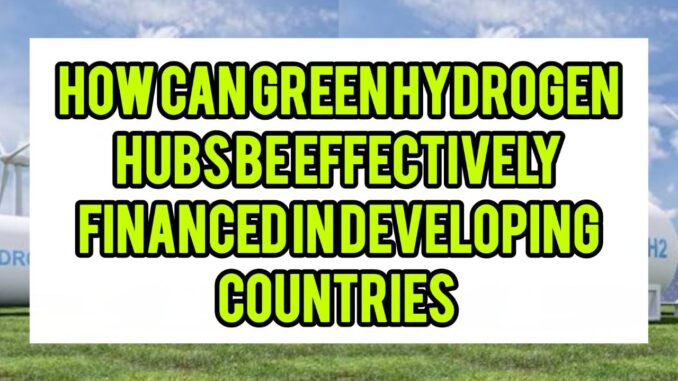 How Can Green Hydrogen Hubs Be Effectively Financed In Developing Economies How Can Green Hydrogen Hubs Be Effectively Financed In Developing Economies
